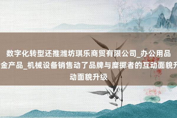 数字化转型还推潍坊琪乐商贸有限公司_办公用品_五金产品_机械设备销售动了品牌与糜掷者的互动面貌升级